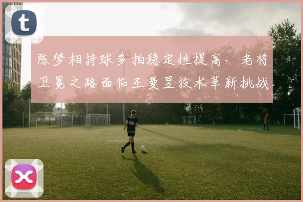 陈梦相持球多拍稳定性提高，老将卫冕之路面临王曼昱技术革新挑战？