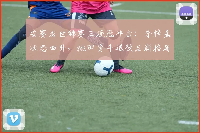 安赛龙世锦赛三连冠冲击：李梓嘉状态回升，桃田贤斗退役后新格局