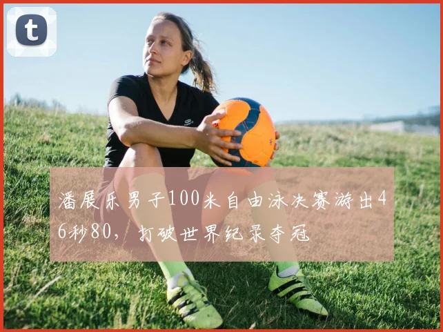 潘展乐男子100米自由泳决赛游出46秒80，打破世界纪录夺冠