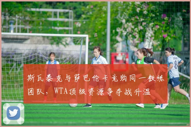 斯瓦泰克与萨巴伦卡竞购同一教练团队，WTA顶级资源争夺战升温
