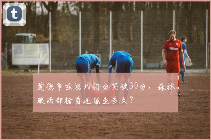 爱德华兹场均得分突破30分，森林狼西部榜首还能坐多久？